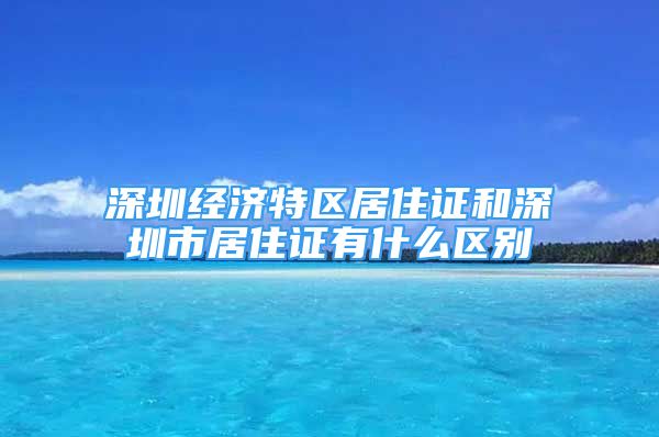 深圳经济特区居住证和深圳市居住证有什么区别