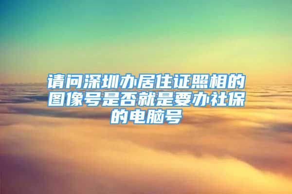 请问深圳办居住证照相的图像号是否就是要办社保的电脑号