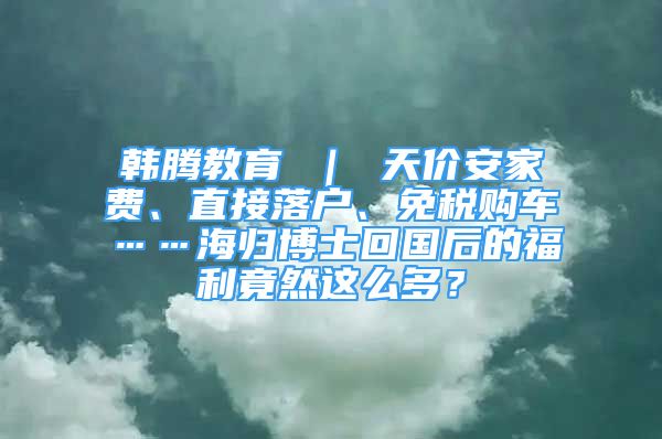 韩腾教育 ｜ 天价安家费、直接落户、免税购车……海归博士回国后的福利竟然这么多？