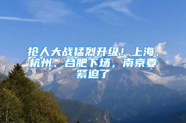 抢人大战猛烈升级！上海、杭州、合肥下场，南京要紧迫了