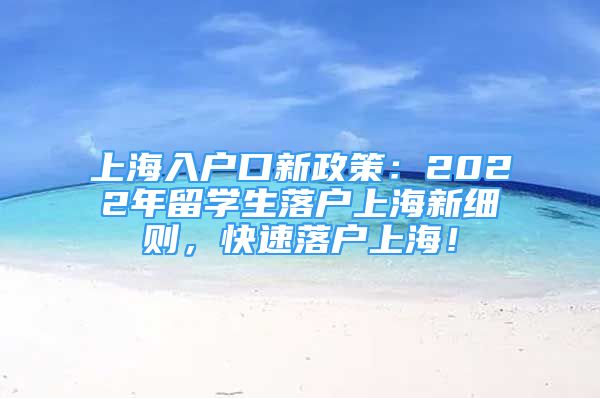 上海入户口新政策：2022年留学生落户上海新细则，快速落户上海！