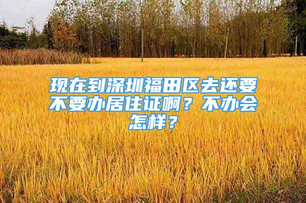 现在到深圳福田区去还要不要办居住证啊？不办会怎样？