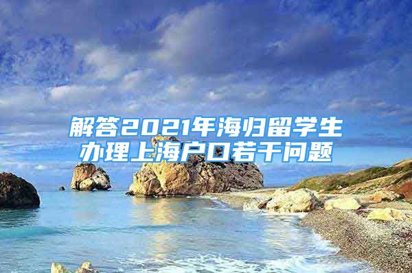 解答2021年海归留学生办理上海户口若干问题