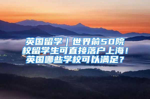 英国留学｜世界前50院校留学生可直接落户上海！英国哪些学校可以满足？