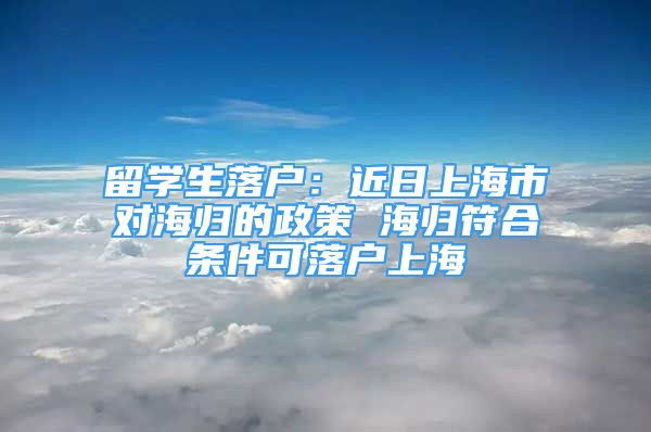 留学生落户：近日上海市对海归的政策 海归符合条件可落户上海