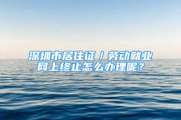 深圳市居住证／劳动就业网上终止怎么办理呢？