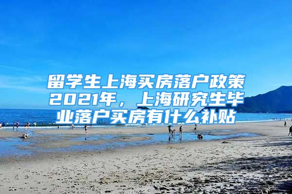 留学生上海买房落户政策2021年，上海研究生毕业落户买房有什么补贴