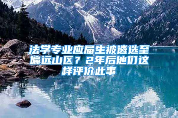 法学专业应届生被遴选至偏远山区？2年后他们这样评价此事