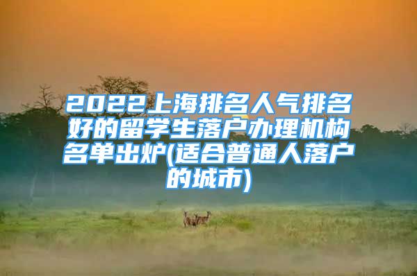 2022上海排名人气排名好的留学生落户办理机构名单出炉(适合普通人落户的城市)