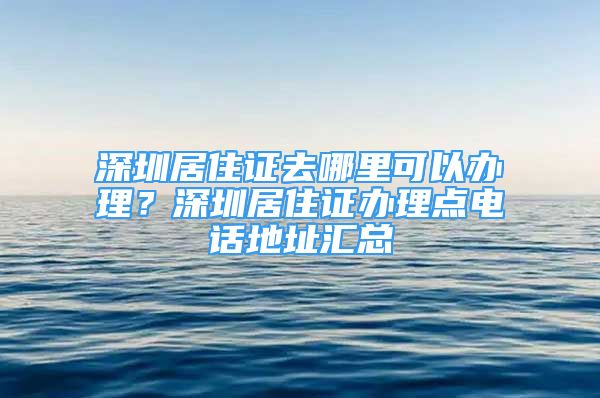 深圳居住证去哪里可以办理？深圳居住证办理点电话地址汇总