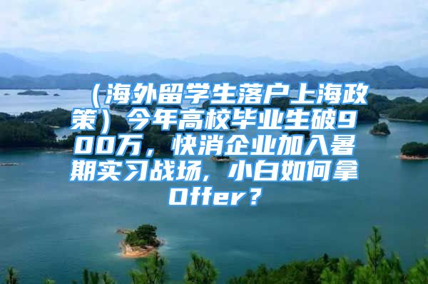 （海外留学生落户上海政策）今年高校毕业生破900万，快消企业加入暑期实习战场, 小白如何拿Offer？