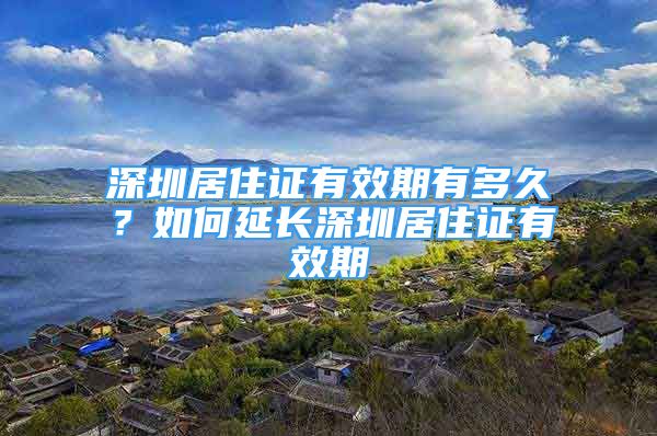 深圳居住证有效期有多久？如何延长深圳居住证有效期