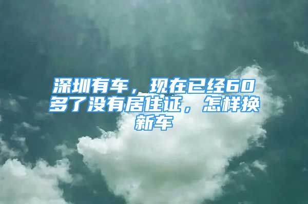 深圳有车，现在已经60多了没有居住证，怎样换新车