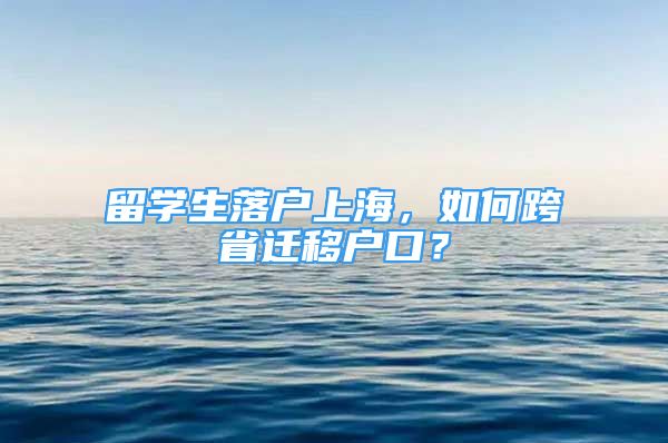 留学生落户上海，如何跨省迁移户口？