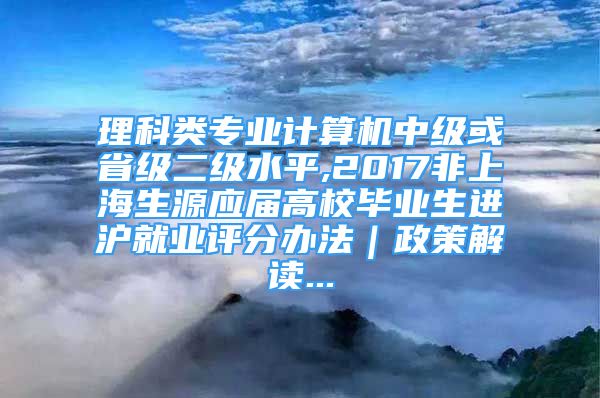 理科类专业计算机中级或省级二级水平,2017非上海生源应届高校毕业生进沪就业评分办法｜政策解读...