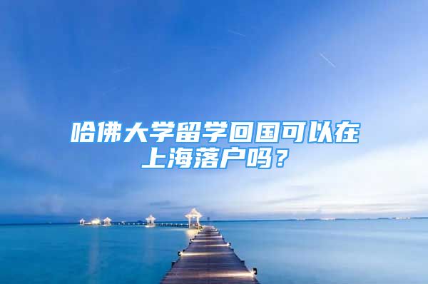 哈佛大学留学回国可以在上海落户吗？