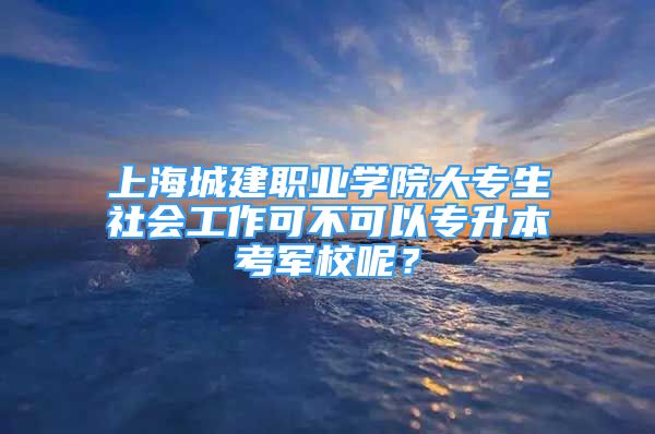 上海城建职业学院大专生社会工作可不可以专升本考军校呢？