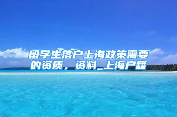 留学生落户上海政策需要的资质，资料_上海户籍