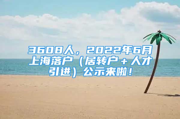 3608人，2022年6月上海落户（居转户＋人才引进）公示来啦！