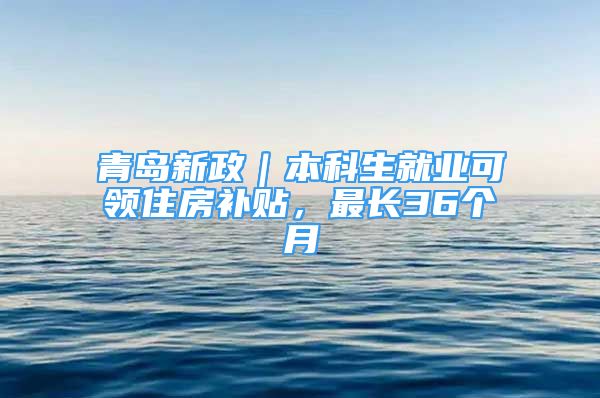 青岛新政｜本科生就业可领住房补贴，最长36个月