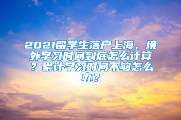 2021留学生落户上海，境外学习时间到底怎么计算？累计学习时间不够怎么办？