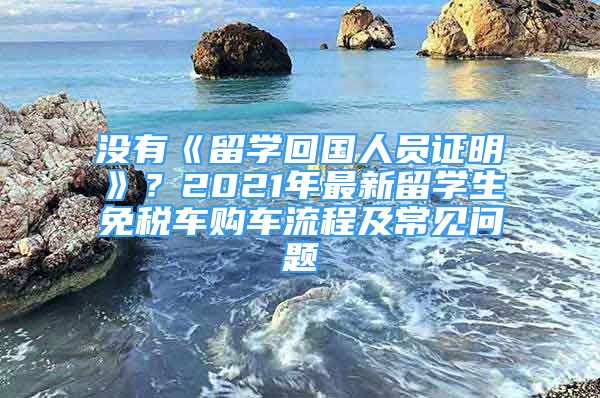 没有《留学回国人员证明》？2021年最新留学生免税车购车流程及常见问题