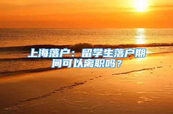 上海落户：留学生落户期间可以离职吗？