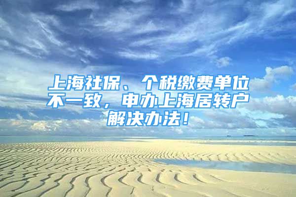 上海社保、个税缴费单位不一致，申办上海居转户解决办法！