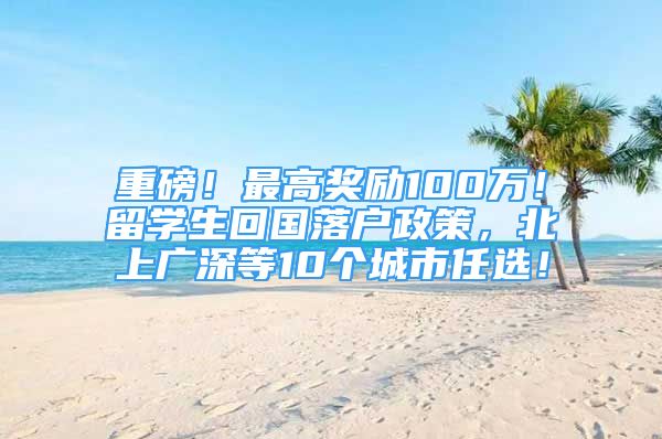 重磅！最高奖励100万！留学生回国落户政策，北上广深等10个城市任选！