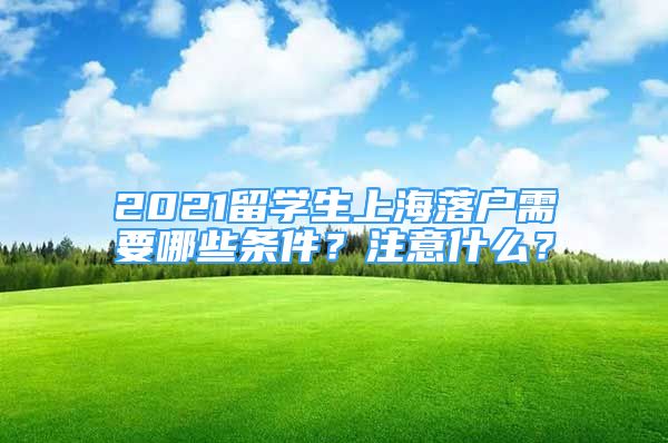 2021留学生上海落户需要哪些条件？注意什么？