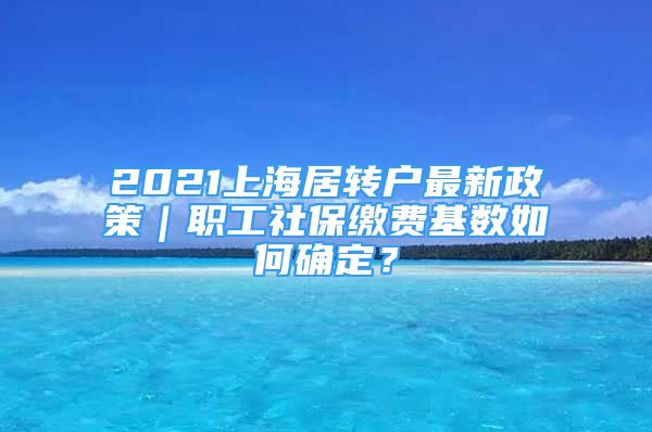 2021上海居转户最新政策｜职工社保缴费基数如何确定？