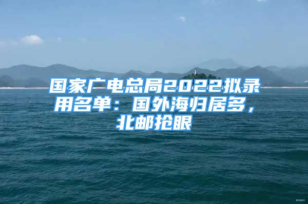 国家广电总局2022拟录用名单：国外海归居多，北邮抢眼