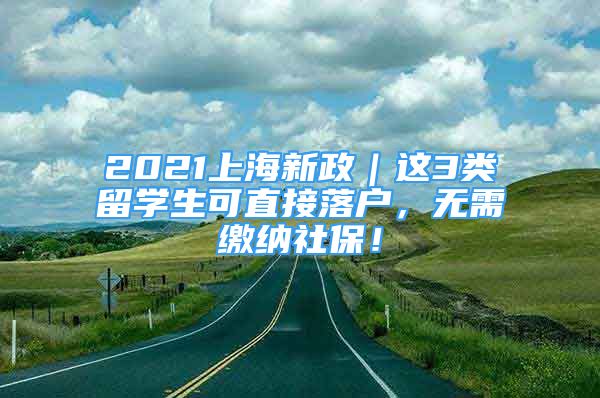 2021上海新政｜这3类留学生可直接落户，无需缴纳社保！