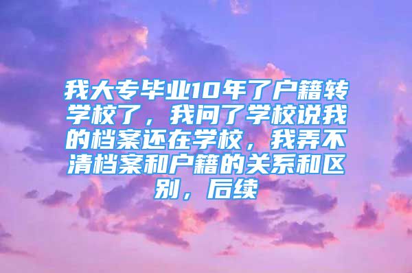 我大专毕业10年了户籍转学校了，我问了学校说我的档案还在学校，我弄不清档案和户籍的关系和区别，后续