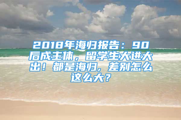 2018年海归报告：90后成主体，留学生大进大出！都是海归, 差别怎么这么大？