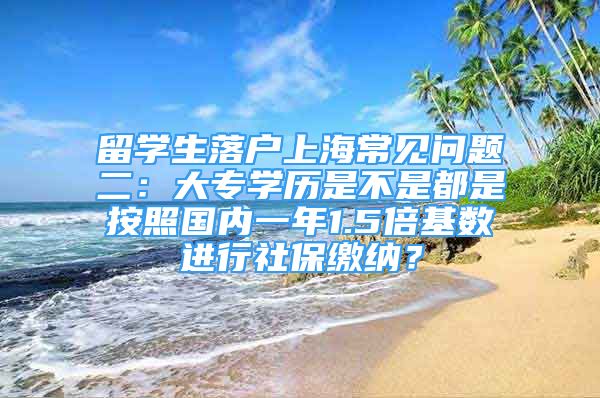 留学生落户上海常见问题二：大专学历是不是都是按照国内一年1.5倍基数进行社保缴纳？