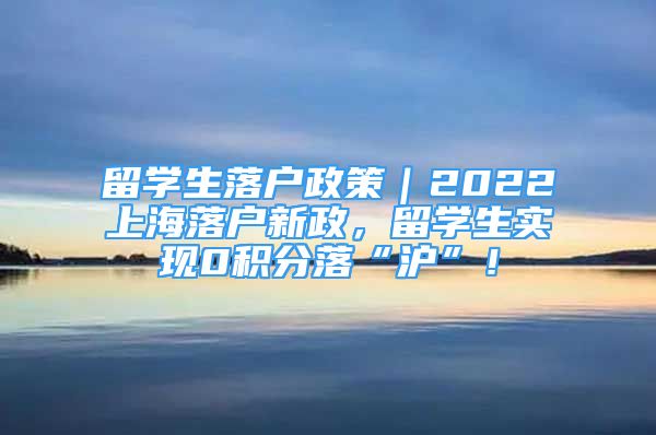 留学生落户政策｜2022上海落户新政，留学生实现0积分落“沪”！