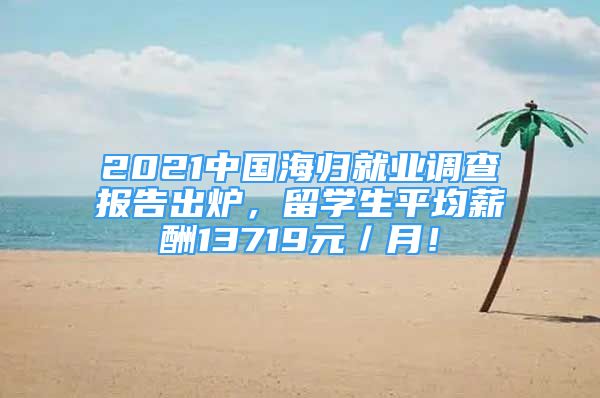 2021中国海归就业调查报告出炉，留学生平均薪酬13719元／月！