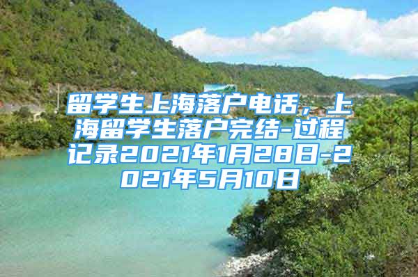 留学生上海落户电话，上海留学生落户完结-过程记录2021年1月28日-2021年5月10日