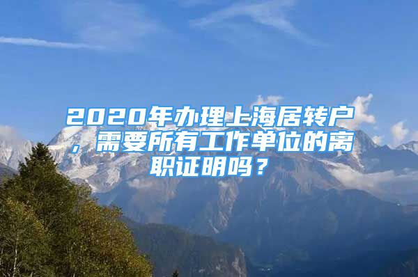 2020年办理上海居转户，需要所有工作单位的离职证明吗？