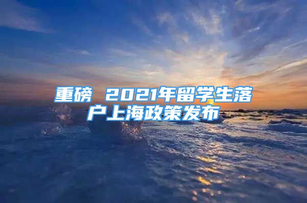 重磅 2021年留学生落户上海政策发布