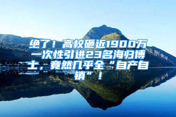 绝了！高校砸近1900万一次性引进23名海归博士，竟然几乎全“自产自销”！