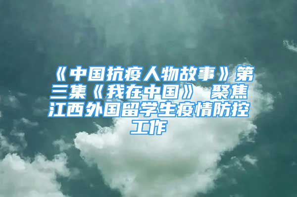 《中国抗疫人物故事》第三集《我在中国》 聚焦江西外国留学生疫情防控工作