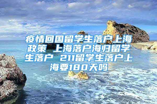 疫情回国留学生落户上海政策 上海落户海归留学生落户 211留学生落户上海要180天吗