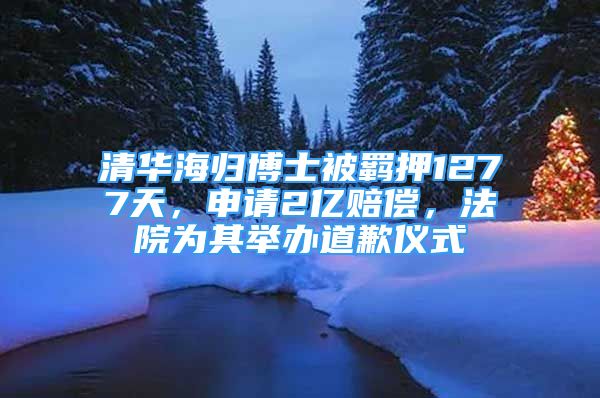 清华海归博士被羁押1277天，申请2亿赔偿，法院为其举办道歉仪式