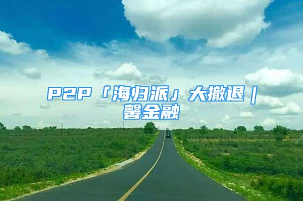 P2P「海归派」大撤退｜馨金融