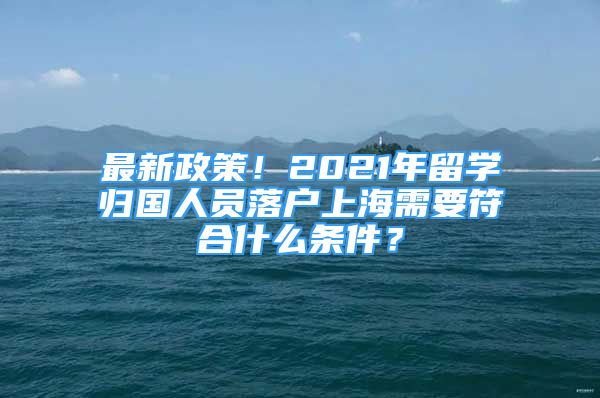 最新政策！2021年留学归国人员落户上海需要符合什么条件？