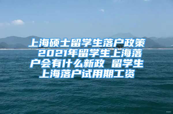 上海硕士留学生落户政策 2021年留学生上海落户会有什么新政 留学生上海落户试用期工资