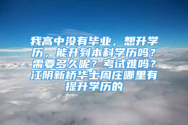 我高中没有毕业，想升学历，能升到本科学历吗？需要多久呢？考试难吗？江阴新桥华士周庄哪里有提升学历的