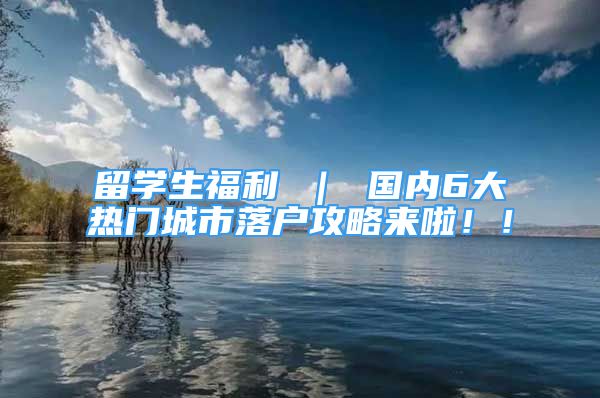 留学生福利 ｜ 国内6大热门城市落户攻略来啦！！